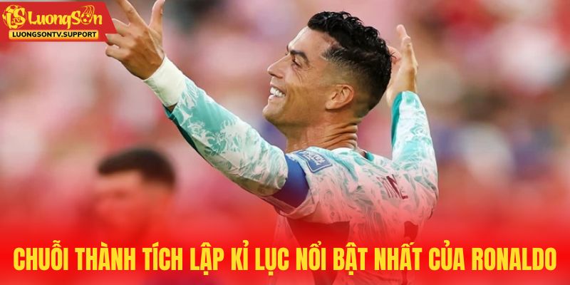 Chuỗi thành tích lập kỉ lục nổi bật nhất của Ronaldo